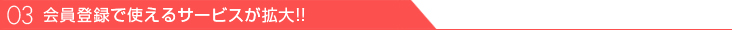 03、利用登録で使えるサービスが拡大!!